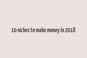 10 niches to make money in 2018