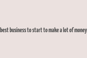 best business to start to make a lot of money