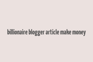 billionaire blogger article make money