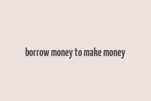 borrow money to make money