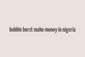 bubble burst make money in nigeria