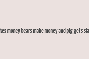 bulls makes money bears make money and pig gets slaugtered