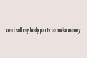 can i sell my body parts to make money