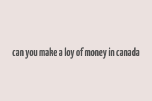 can you make a loy of money in canada