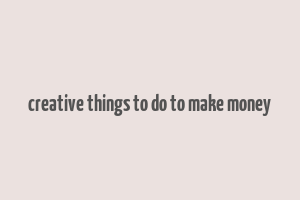 creative things to do to make money