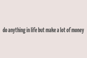 do anything in life but make a lot of money