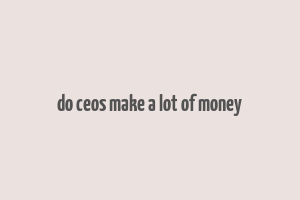 do ceos make a lot of money