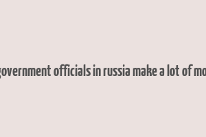 do government officials in russia make a lot of money