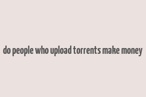 do people who upload torrents make money