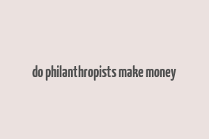 do philanthropists make money