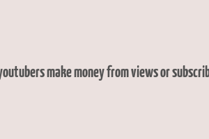 do youtubers make money from views or subscribers