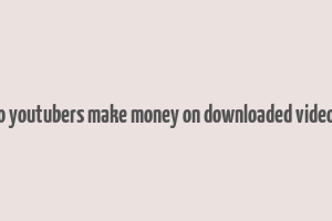 do youtubers make money on downloaded videos