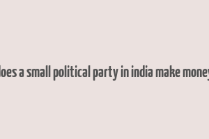 does a small political party in india make money