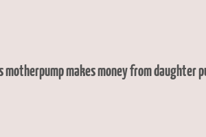 does motherpump makes money from daughter pump