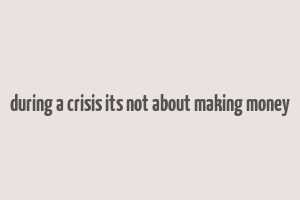 during a crisis its not about making money