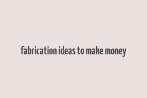 fabrication ideas to make money