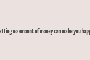 getting no amount of money can make you happy