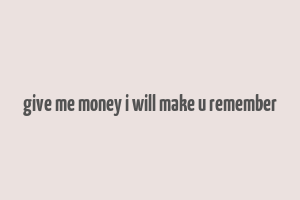 give me money i will make u remember