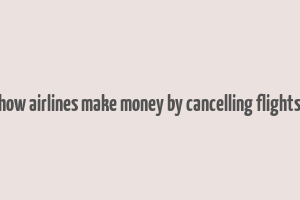 how airlines make money by cancelling flights