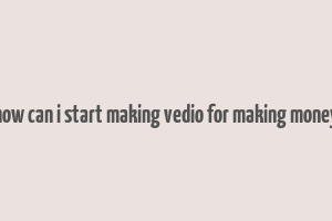 how can i start making vedio for making money