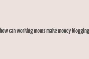 how can working moms make money blogging