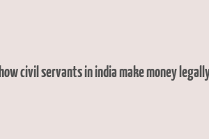 how civil servants in india make money legally