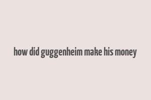 how did guggenheim make his money