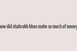 how did shahrukh khan make so much of money