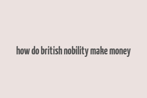 how do british nobility make money