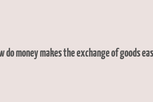 how do money makes the exchange of goods easier