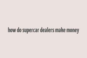 how do supercar dealers make money