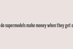 how do supermodels make money when they get older