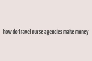 how do travel nurse agencies make money