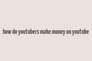 how do youtubers make money on youtube