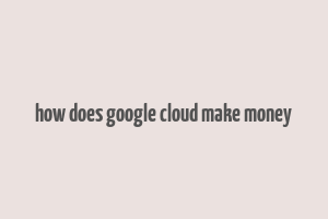 how does google cloud make money