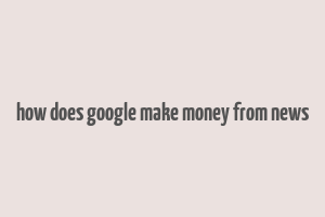 how does google make money from news