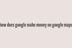 how does google make money on google maps