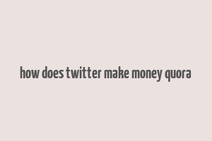 how does twitter make money quora