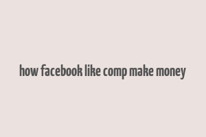 how facebook like comp make money