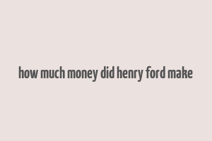 how much money did henry ford make