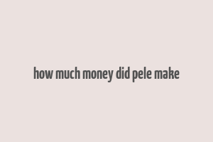 how much money did pele make