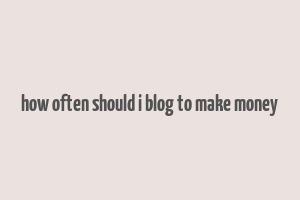 how often should i blog to make money