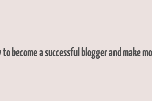 how to become a successful blogger and make money