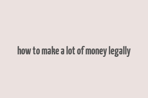 how to make a lot of money legally