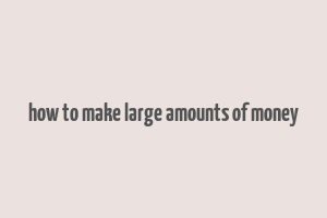 how to make large amounts of money