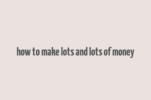 how to make lots and lots of money