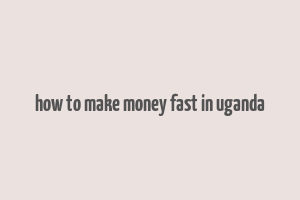 how to make money fast in uganda