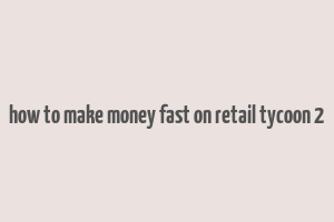 how to make money fast on retail tycoon 2