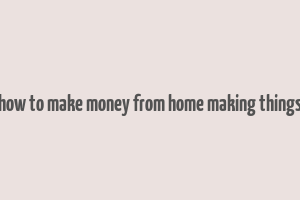 how to make money from home making things