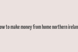 how to make money from home northern ireland